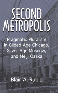 Title: Second Metropolis: Pragmatic Pluralism in Gilded Age Chicago, Silver Age Moscow, and Meiji Osaka, Author: Blair A. Ruble