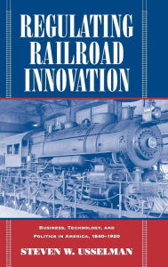 Title: Regulating Railroad Innovation: Business, Technology, and Politics in America, 1840-1920, Author: Steven W. Usselman