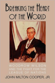 Title: Breaking the Heart of the World: Woodrow Wilson and the Fight for the League of Nations, Author: John Milton Cooper