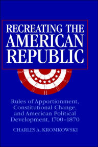 Title: Recreating the American Republic: Rules of Apportionment, Constitutional Change, and American Political Development, 1700-1870 / Edition 1, Author: Charles A. Kromkowski