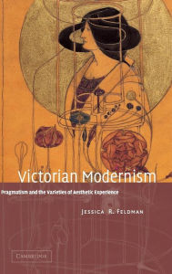 Title: Victorian Modernism: Pragmatism and the Varieties of Aesthetic Experience, Author: Jessica R. Feldman