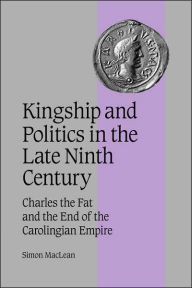 Title: Kingship and Politics in the Late Ninth Century: Charles the Fat and the End of the Carolingian Empire, Author: Simon MacLean
