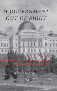 Title: A Government Out of Sight: The Mystery of National Authority in Nineteenth-Century America, Author: Brian Balogh