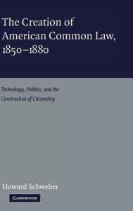 Title: The Creation of American Common Law, 1850-1880: Technology, Politics, and the Construction of Citizenship / Edition 1, Author: Howard Schweber