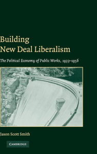 Title: Building New Deal Liberalism: The Political Economy of Public Works, 1933-1956, Author: Jason Scott Smith