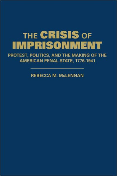 The Crisis of Imprisonment: Protest, Politics, and the Making of the American Penal State, 1776-1941