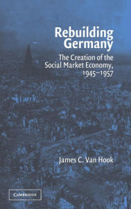 Title: Rebuilding Germany: The Creation of the Social Market Economy, 1945-1957 / Edition 1, Author: James C. Van Hook