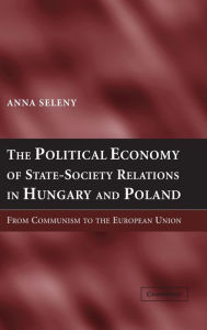 Title: The Political Economy of State-Society Relations in Hungary and Poland: From Communism to the European Union, Author: Anna Seleny