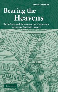 Title: Bearing the Heavens: Tycho Brahe and the Astronomical Community of the Late Sixteenth Century, Author: Adam Mosley