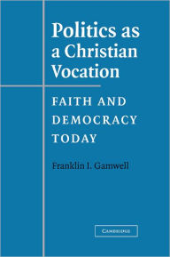 Title: Politics as a Christian Vocation: Faith and Democracy Today, Author: Franklin I. Gamwell