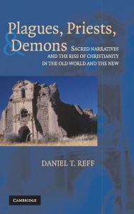 Title: Plagues, Priests, and Demons: Sacred Narratives and the Rise of Christianity in the Old World and the New, Author: Daniel T. Reff