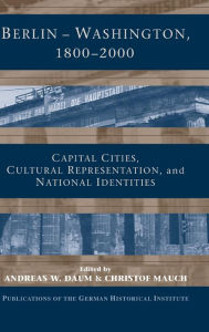 Title: Berlin - Washington, 1800-2000: Capital Cities, Cultural Representation, and National Identities, Author: Andreas Daum