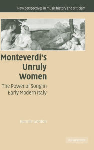 Title: Monteverdi's Unruly Women: The Power of Song in Early Modern Italy, Author: Bonnie Gordon