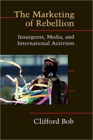 Title: The Marketing of Rebellion: Insurgents, Media, and International Activism, Author: Clifford Bob