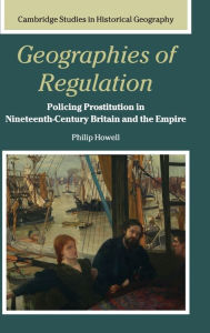 Title: Geographies of Regulation: Policing Prostitution in Nineteenth-Century Britain and the Empire, Author: Philip Howell