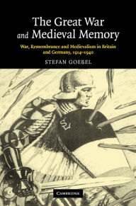 Title: The Great War and Medieval Memory: War, Remembrance and Medievalism in Britain and Germany, 1914-1940, Author: Stefan Goebel