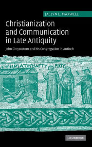 Title: Christianization and Communication in Late Antiquity: John Chrysostom and his Congregation in Antioch, Author: Jaclyn L. Maxwell