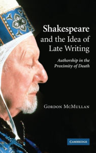 Title: Shakespeare and the Idea of Late Writing: Authorship in the Proximity of Death, Author: Gordon McMullan