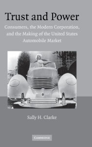Title: Trust and Power: Consumers, the Modern Corporation, and the Making of the United States Automobile Market, Author: Sally H. Clarke