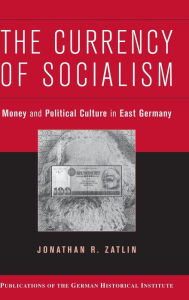Title: The Currency of Socialism: Money and Political Culture in East Germany, Author: Jonathan R. Zatlin
