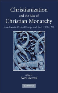 Title: Christianization and the Rise of Christian Monarchy: Scandinavia, Central Europe and Rus' c.900-1200, Author: Nora Berend