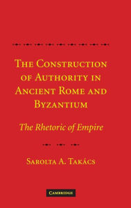 Title: The Construction of Authority in Ancient Rome and Byzantium: The Rhetoric of Empire, Author: Sarolta A. Takács