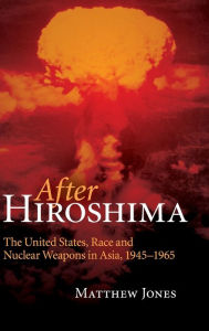 Title: After Hiroshima: The United States, Race and Nuclear Weapons in Asia, 1945-1965, Author: Matthew Jones