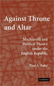 Title: Against Throne and Altar: Machiavelli and Political Theory Under the English Republic / Edition 1, Author: Paul A. Rahe