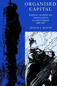 Title: Organised Capital: Employers' Associations and Industrial Relations in Northern England, 1880-1939 / Edition 1, Author: Arthur J. McIvor