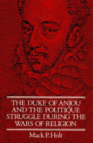 Title: The Duke of Anjou and the Politique Struggle during the Wars of Religion, Author: Mack P. Holt
