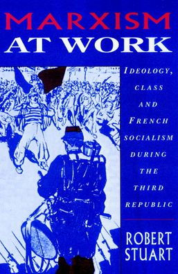 Marxism at Work: Ideology, Class and French Socialism during the Third Republic