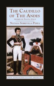 Title: The Caudillo of the Andes: Andrés de Santa Cruz, Author: Natalia Sobrevilla Perea