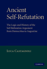 Title: Ancient Self-Refutation: The Logic and History of the Self-Refutation Argument from Democritus to Augustine, Author: Luca Castagnoli