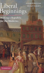 Title: Liberal Beginnings: Making a Republic for the Moderns, Author: Andreas Kalyvas