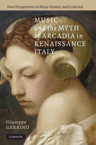Title: Music and the Myth of Arcadia in Renaissance Italy, Author: Giuseppe Gerbino