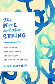 Title: The Kite and the String: How to Write with Spontaneity and Control--and Live to Tell the Tale, Author: Alice Mattison