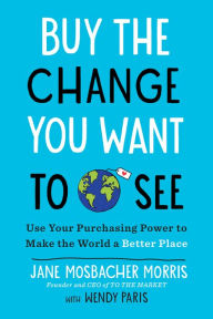 Title: Buy the Change You Want to See: Use Your Purchasing Power to Make the World a Better Place, Author: Jane Mosbacher Morris