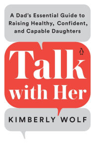 Title: Talk with Her: A Dad's Essential Guide to Raising Healthy, Confident, and Capable Daughters, Author: Kimberly Wolf