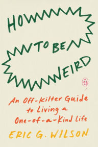Title: How to Be Weird: An Off-Kilter Guide to Living a One-of-a-Kind Life, Author: Eric G. Wilson