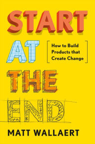 Title: Start at the End: How to Build Products That Create Change, Author: Matt Wallaert