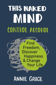 Title: This Naked Mind: Control Alcohol, Find Freedom, Discover Happiness & Change Your Life, Author: Annie Grace