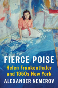 Title: Fierce Poise: Helen Frankenthaler and 1950s New York, Author: Alexander Nemerov