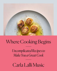 Title: Where Cooking Begins: Uncomplicated Recipes to Make You a Great Cook: A Cookbook, Author: Carla Lalli Music