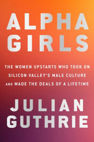 Title: Alpha Girls: The Women Upstarts Who Took On Silicon Valley's Male Culture and Made the Deals of a Lifetime, Author: Julian Guthrie