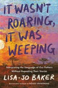 Title: It Wasn't Roaring, It Was Weeping: Interpreting the Language of Our Fathers Without Repeating Their Stories, Author: Lisa-Jo Baker