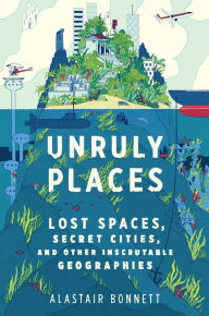 Title: Unruly Places: Lost Spaces, Secret Cities, and Other Inscrutable Geographies, Author: Alastair Bonnett