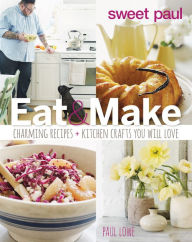 Title: Sweet Paul Eat And Make: Charming Recipes and Kitchen Crafts You Will Love, Author: Paul Lowe