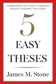 Title: 5 Easy Theses: Commonsense Solutions to America's Greatest Economic Challenges, Author: James Stone