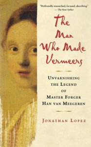 Title: The Man Who Made Vermeers: Unvarnishing the Legend of Master Forger Han van Meegeren, Author: Jonathan Lopez