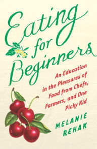 Title: Eating for Beginners: An Education in the Pleasures of Food from Chefs, Farmers, and One Picky Kid, Author: Melanie Rehak